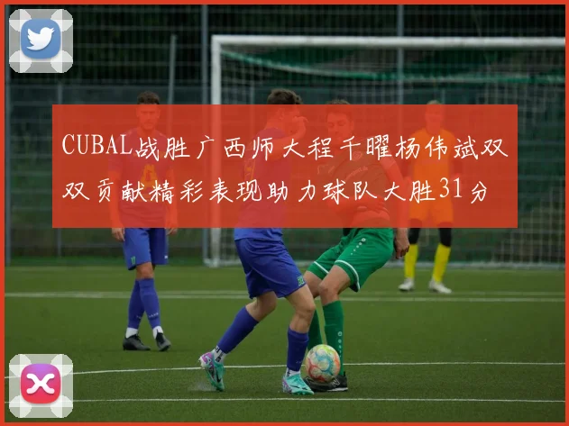 CUBAL战胜广西师大程千曜杨伟斌双双贡献精彩表现助力球队大胜31分
