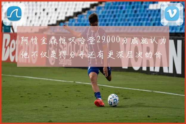 阿特金森惊叹哈登29000分成就认为他不仅是得分手还有更深层次的价值