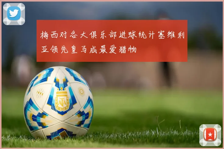 梅西对各大俱乐部进球统计塞维利亚领先皇马成最爱猎物