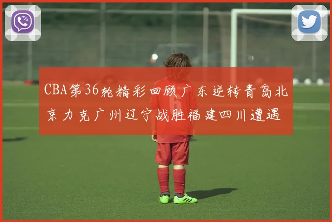 CBA第36轮精彩回顾广东逆转青岛北京力克广州辽宁战胜福建四川遭遇36连败困境