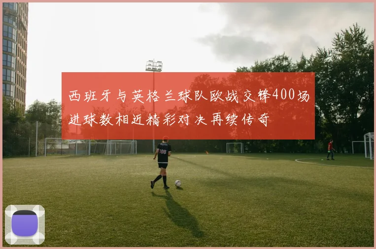 西班牙与英格兰球队欧战交锋400场进球数相近精彩对决再续传奇