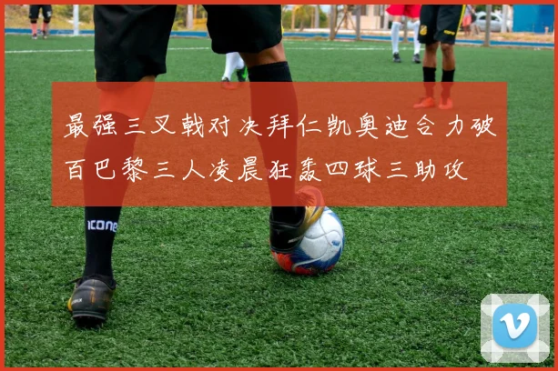 最强三叉戟对决拜仁凯奥迪合力破百巴黎三人凌晨狂轰四球三助攻