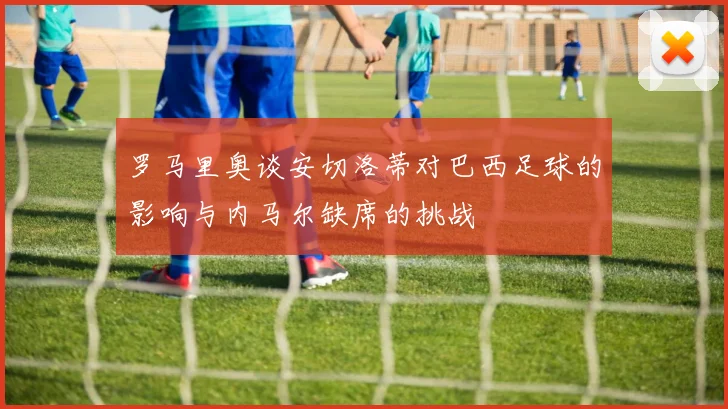 罗马里奥谈安切洛蒂对巴西足球的影响与内马尔缺席的挑战