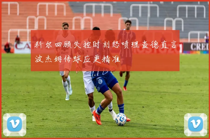 科尔回顾失控时刻怒喷理查德直言波杰姆传球应更精准