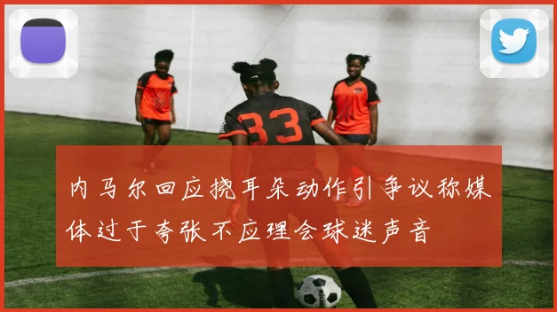 内马尔回应挠耳朵动作引争议称媒体过于夸张不应理会球迷声音