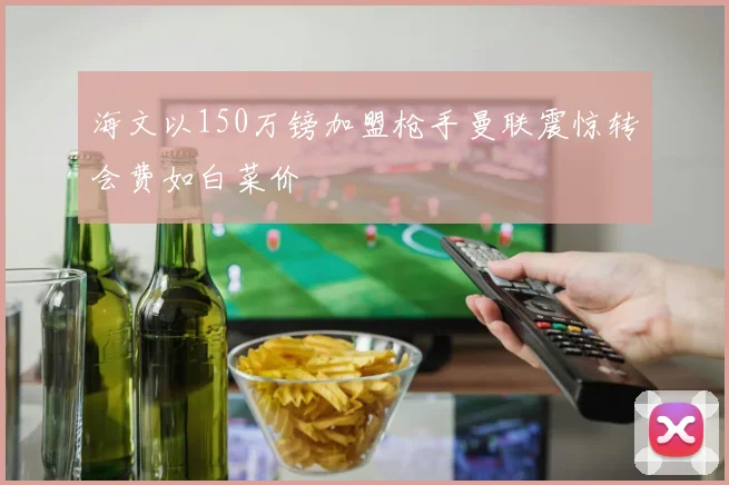 海文以150万镑加盟枪手曼联震惊转会费如白菜价