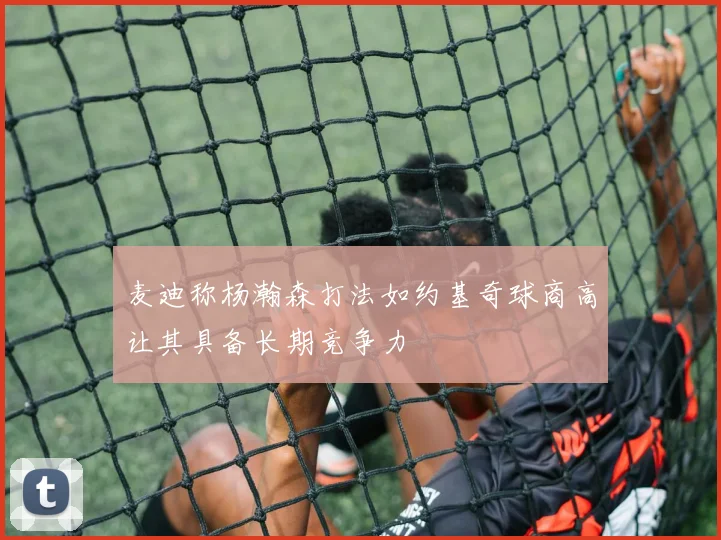 麦迪称杨瀚森打法如约基奇球商高让其具备长期竞争力