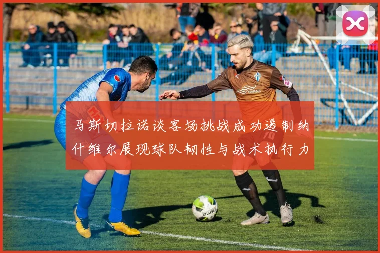 马斯切拉诺谈客场挑战成功遏制纳什维尔展现球队韧性与战术执行力