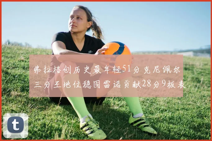 弗拉格创历史最年轻51分克尼佩尔三分王地位稳固雷诺贡献28分9板表现出色