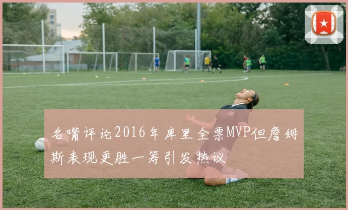 名嘴评论2016年库里全票MVP但詹姆斯表现更胜一筹引发热议