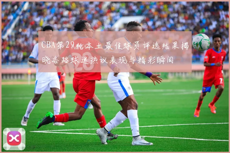 CBA第29轮本土最佳球员评选结果揭晓各路球迷热议表现与精彩瞬间