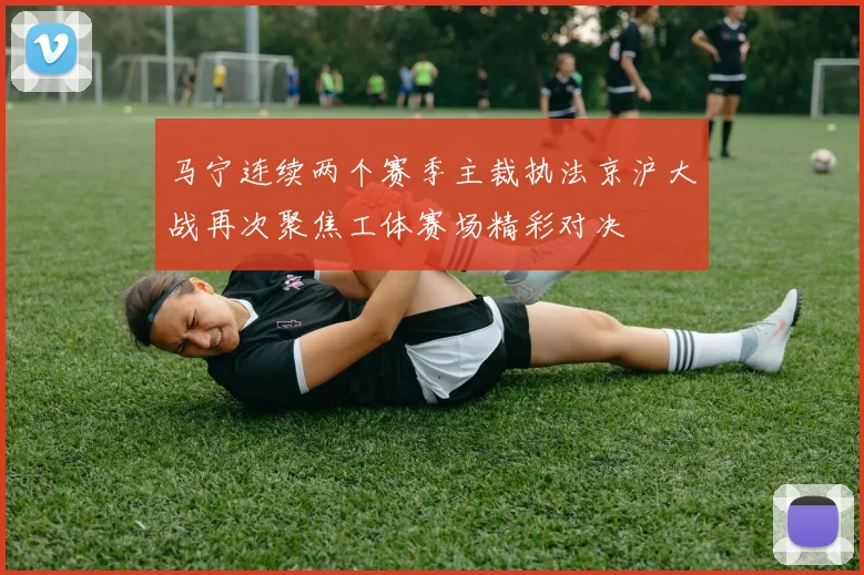 马宁连续两个赛季主裁执法京沪大战再次聚焦工体赛场精彩对决