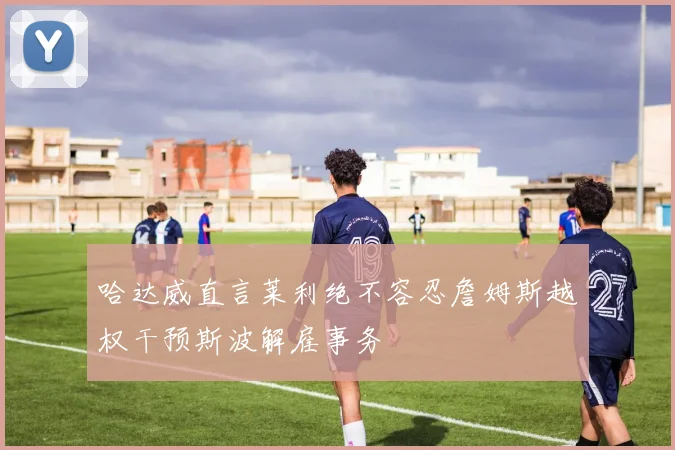 哈达威直言莱利绝不容忍詹姆斯越权干预斯波解雇事务